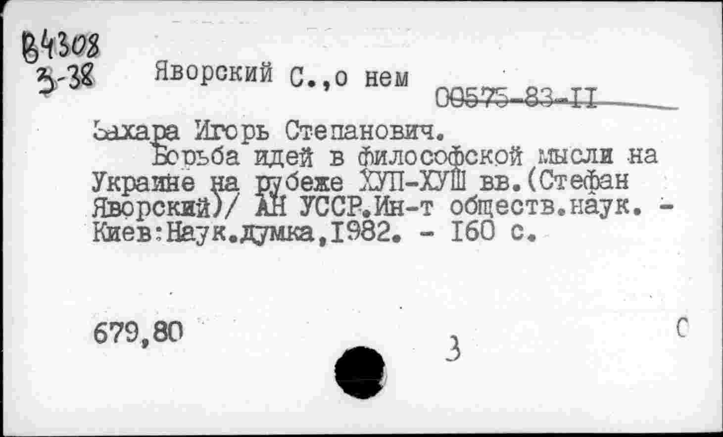 ﻿
Яворский с.,о нем
00535-83-11
сахара Игорь Степанович.
Борьба идей в философской мысли на Украине на рубеже ХУП-ХУШ вв. (Стефан Яворский)/ АН УССР.Ин-т обществ.наук. -Киев:Наук.думка,1982. - 160 с.
679,80
С